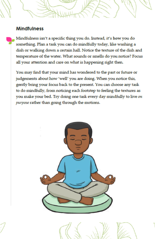 b  Mindfulness  ‘Mindfulness isn’t a specific thing you do. Instead, it’s how you do ‘something. Plan a task you can do mindfully today, like washing a dish or walking down a certain hall. Notice the texture of the dish and temperature of the water. What sounds or smells do you notice? Focus, all your attention and care on what is happening right then.  You may find that your mind has wondered to the past or future or gently bring your focus back to the present. You can choose any task to do mindfully, from noticing each footstep to feeling the textures as you make your bed. Try doing one task every day mindfully to live on purpose rather than going through the motions.  